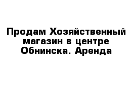 Продам Хозяйственный магазин в центре Обнинска. Аренда